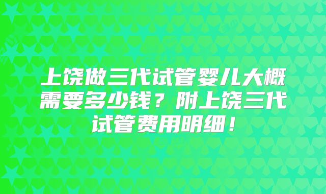 上饶做三代试管婴儿大概需要多少钱？附上饶三代试管费用明细！