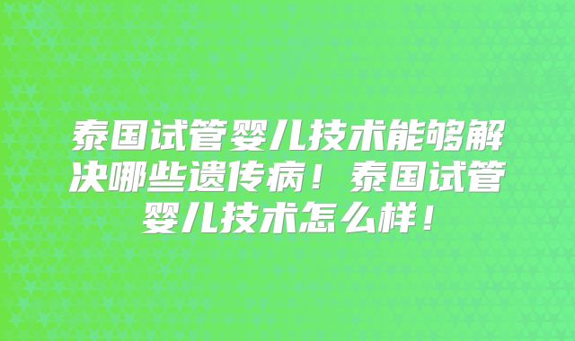 泰国试管婴儿技术能够解决哪些遗传病！泰国试管婴儿技术怎么样！