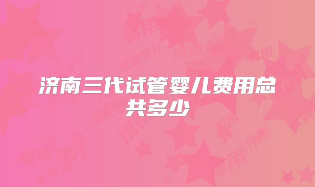 济南三代试管婴儿费用总共多少