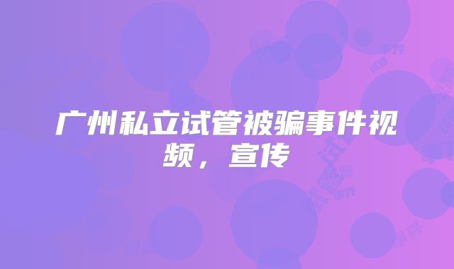 广州私立试管被骗事件视频，宣传