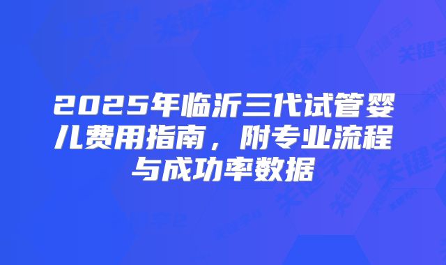 2025年临沂三代试管婴儿费用指南，附专业流程与成功率数据