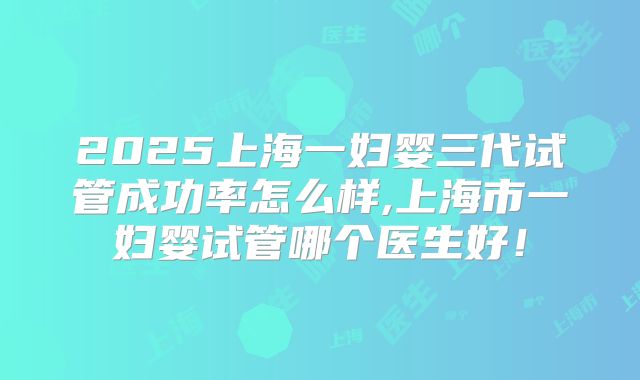 2025上海一妇婴三代试管成功率怎么样,上海市一妇婴试管哪个医生好！