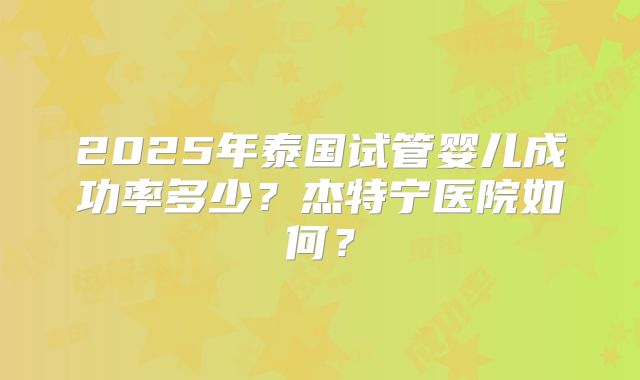 2025年泰国试管婴儿成功率多少？杰特宁医院如何？