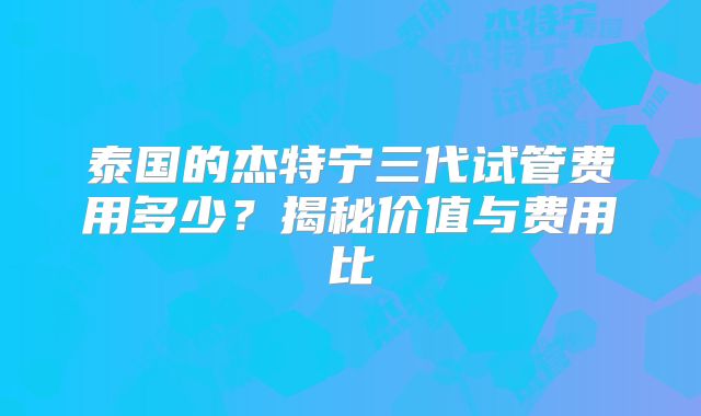 泰国的杰特宁三代试管费用多少？揭秘价值与费用比