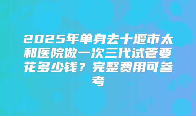 2025年单身去十堰市太和医院做一次三代试管要花多少钱?完整费用可参考