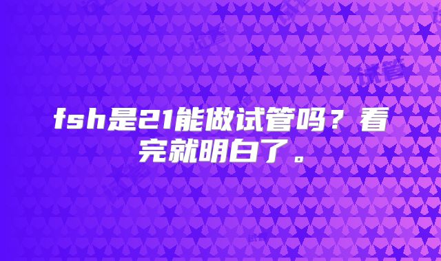 fsh是21能做试管吗？看完就明白了。