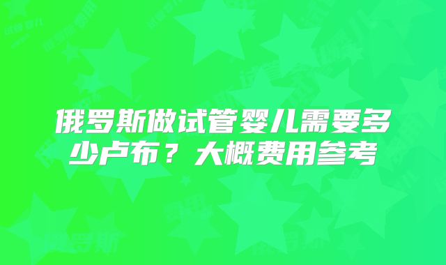 俄罗斯做试管婴儿需要多少卢布？大概费用参考