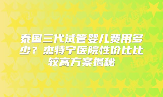 泰国三代试管婴儿费用多少？杰特宁医院性价比比较高方案揭秘