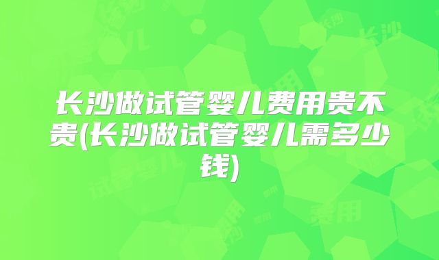 长沙做试管婴儿费用贵不贵(长沙做试管婴儿需多少钱)