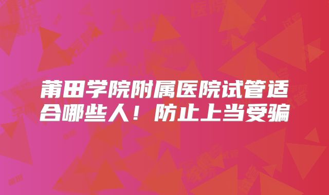 莆田学院附属医院试管适合哪些人！防止上当受骗