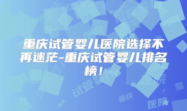 重庆试管婴儿医院选择不再迷茫-重庆试管婴儿排名榜!