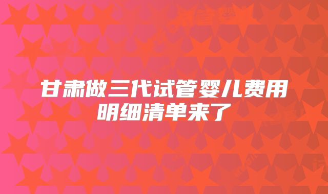 甘肃做三代试管婴儿费用明细清单来了
