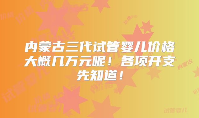 内蒙古三代试管婴儿价格大概几万元呢！各项开支先知道！