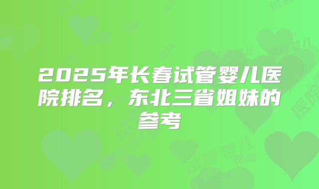 2025年长春试管婴儿医院排名，东北三省姐妹的参考