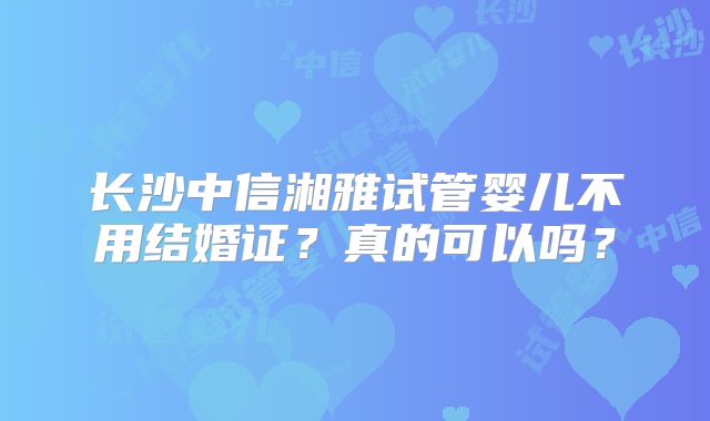 长沙中信湘雅试管婴儿不用结婚证?真的可以吗?