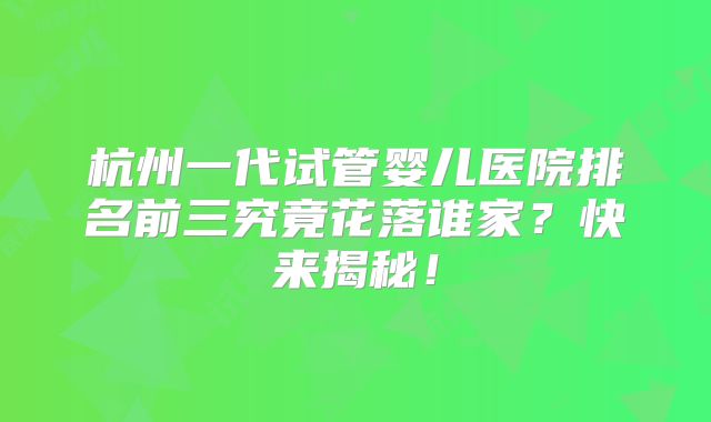 杭州一代试管婴儿医院排名前三究竟花落谁家？快来揭秘！