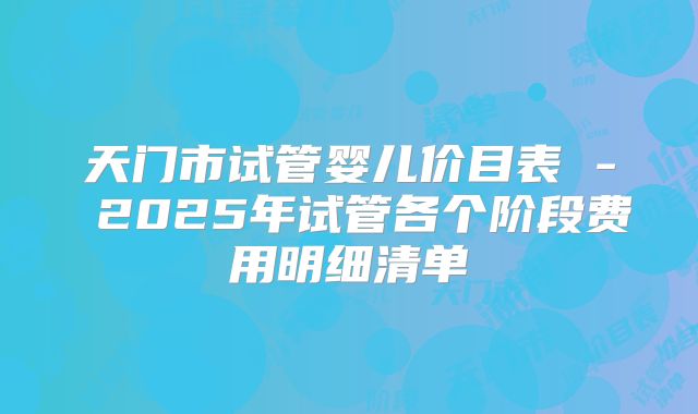 天门市试管婴儿价目表 - 2025年试管各个阶段费用明细清单