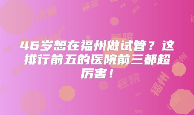 46岁想在福州做试管?这排行前五的医院前三都超厉害!