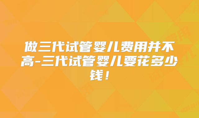 做三代试管婴儿费用并不高-三代试管婴儿要花多少钱！