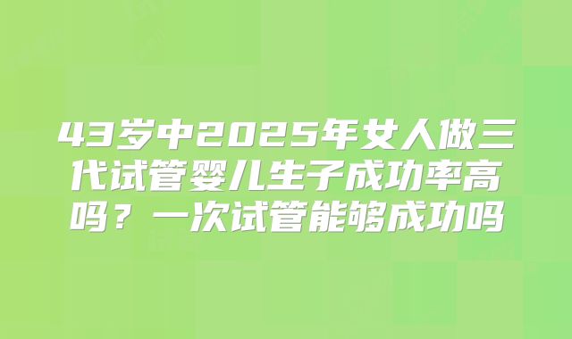43岁中2025年女人做三代试管婴儿生子成功率高吗？一次试管能够成功吗