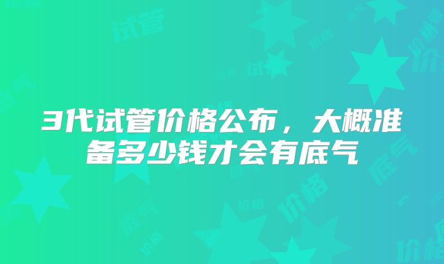 3代试管价格公布,大概准备多少钱才会有底气