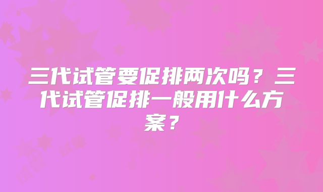 三代试管要促排两次吗?三代试管促排一般用什么方案?