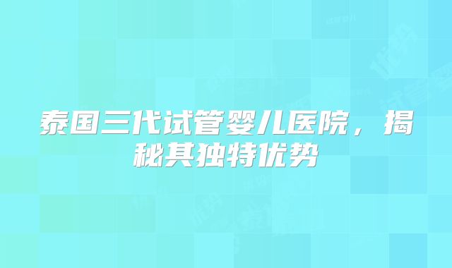 泰国三代试管婴儿医院，揭秘其独特优势