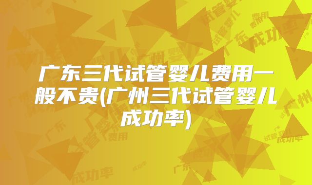 广东三代试管婴儿费用一般不贵(广州三代试管婴儿成功率)
