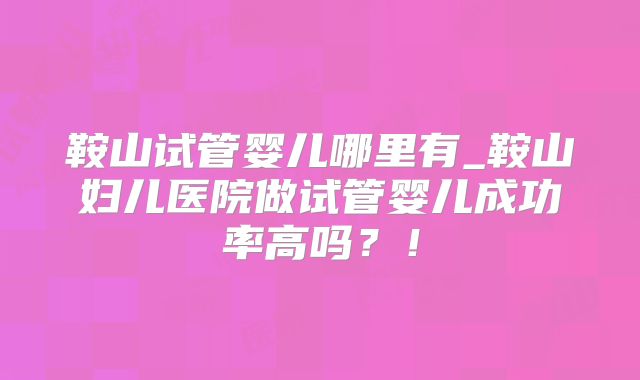 鞍山试管婴儿哪里有_鞍山妇儿医院做试管婴儿成功率高吗？！