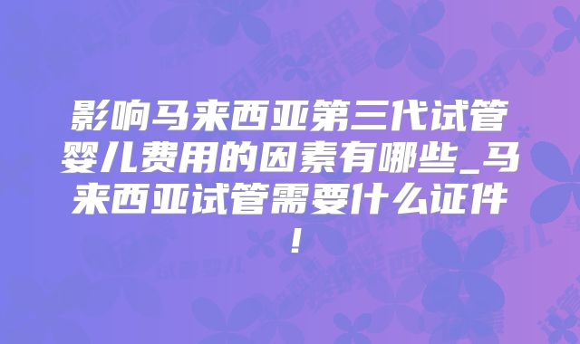 影响马来西亚第三代试管婴儿费用的因素有哪些_马来西亚试管需要什么证件！