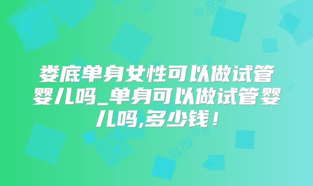 娄底单身女性可以做试管婴儿吗_单身可以做试管婴儿吗,多少钱！