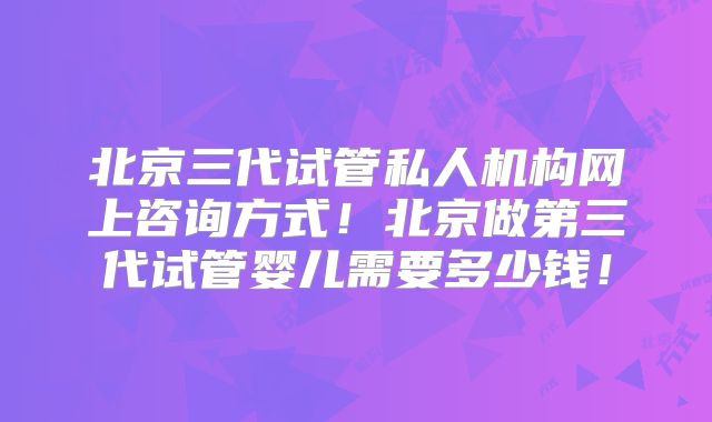 北京三代试管私人机构网上咨询方式！北京做第三代试管婴儿需要多少钱！