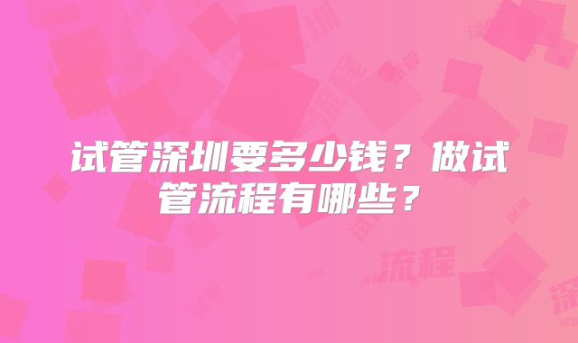 试管深圳要多少钱？做试管流程有哪些？