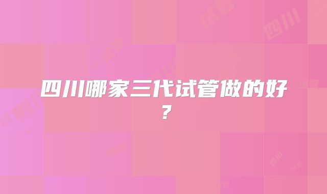 四川哪家三代试管做的好？