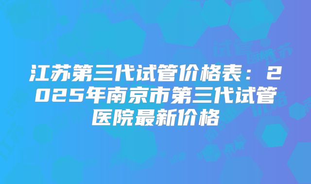 江苏第三代试管价格表:2025年南京市第三代试管医院最新价格