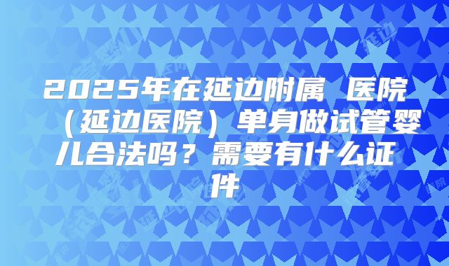 2025年在延边附属 医院（延边医院）单身做试管婴儿合法吗？需要有什么证件
