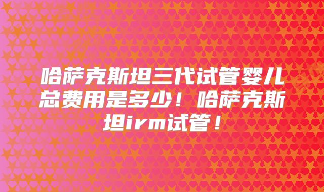 哈萨克斯坦三代试管婴儿总费用是多少！哈萨克斯坦irm试管！