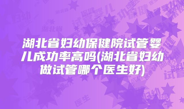 湖北省妇幼保健院试管婴儿成功率高吗(湖北省妇幼做试管哪个医生好)