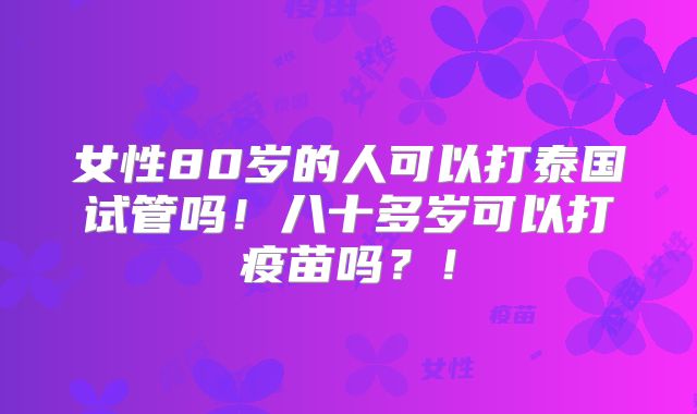 女性80岁的人可以打泰国试管吗！八十多岁可以打疫苗吗？！