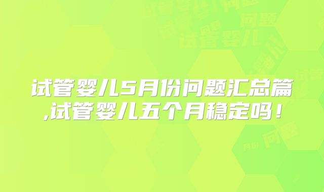 试管婴儿5月份问题汇总篇,试管婴儿五个月稳定吗！