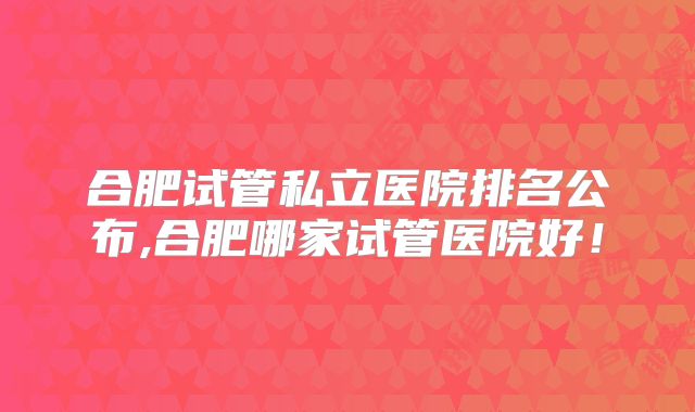 合肥试管私立医院排名公布,合肥哪家试管医院好!