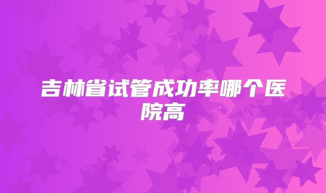 吉林省试管成功率哪个医院高