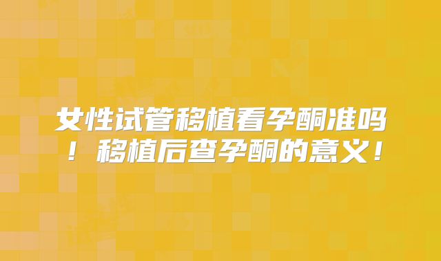 女性试管移植看孕酮准吗！移植后查孕酮的意义！