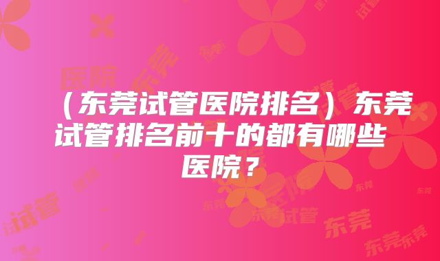 (东莞试管医院排名)东莞试管排名前十的都有哪些医院?
