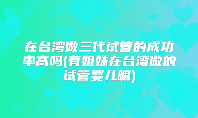 在台湾做三代试管的成功率高吗(有姐妹在台湾做的试管婴儿嘛)