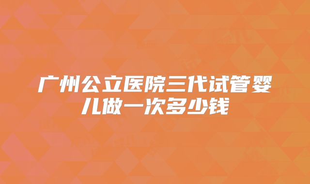 广州公立医院三代试管婴儿做一次多少钱