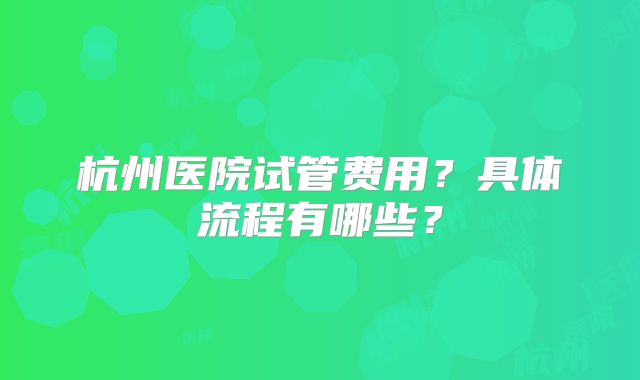 杭州医院试管费用？具体流程有哪些？
