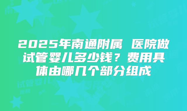 2025年南通附属 医院做试管婴儿多少钱?费用具体由哪几个部分组成
