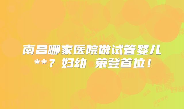 南昌哪家医院做试管婴儿**？妇幼 荣登首位！