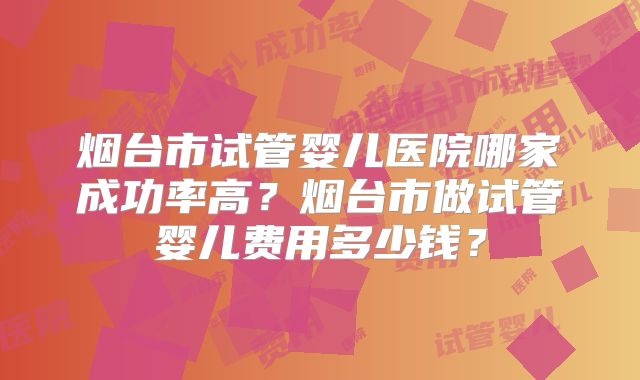 烟台市试管婴儿医院哪家成功率高？烟台市做试管婴儿费用多少钱？